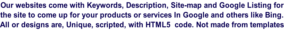 Our websites come with Keywords, Description, Site-map and Google Listing for the site to come up for your products or services In Google and others like Bing. All or designs are, Unique, scripted, with HTML5  code. Not made from templates