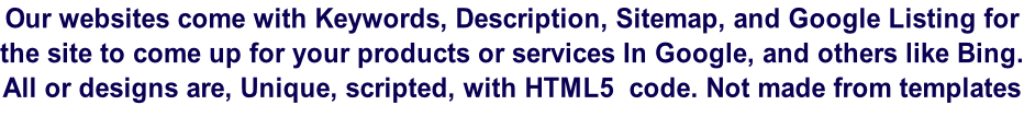 Our websites come with Keywords, Description, Sitemap, and Google Listing for the site to come up for your products or services In Google, and others like Bing. All or designs are, Unique, scripted, with HTML5  code. Not made from templates